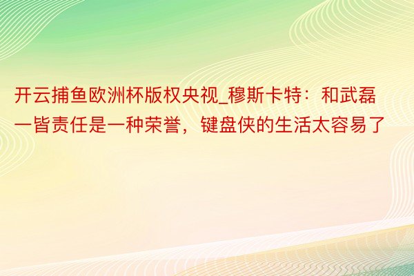 开云捕鱼欧洲杯版权央视_穆斯卡特：和武磊一皆责任是一种荣誉，键盘侠的生活太容易了