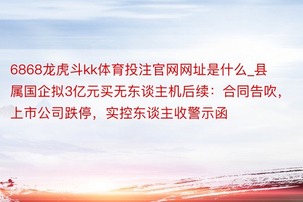 6868龙虎斗kk体育投注官网网址是什么_县属国企拟3亿元买无东谈主机后续：合同告吹，上市公司跌停，实控东谈主收警示函