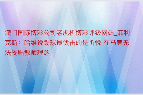 澳门国际博彩公司老虎机博彩评级网站_菲利克斯：哈维说踢球最伏击的是忻悦 在马竞无法妥贴教师理念