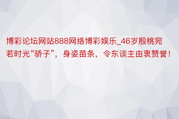 博彩论坛网站888网络博彩娱乐_46岁殷桃宛若时光“骄子”，身姿苗条，令东谈主由衷赞誉！