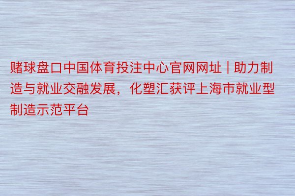 赌球盘口中国体育投注中心官网网址 | 助力制造与就业交融发展，化塑汇获评上海市就业型制造示范平台